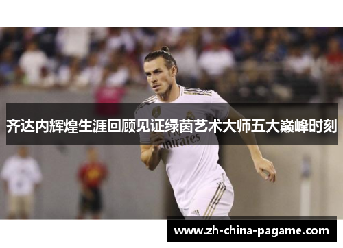 齐达内辉煌生涯回顾见证绿茵艺术大师五大巅峰时刻 齐达内辉煌生涯回顾见证绿茵艺术大师五大巅峰时刻