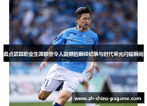 盘点武磊职业生涯那些令人震撼的巅峰纪录与时代荣光闪耀瞬间 盘点武磊职业生涯那些令人震撼的巅峰纪录与时代荣光闪耀瞬间