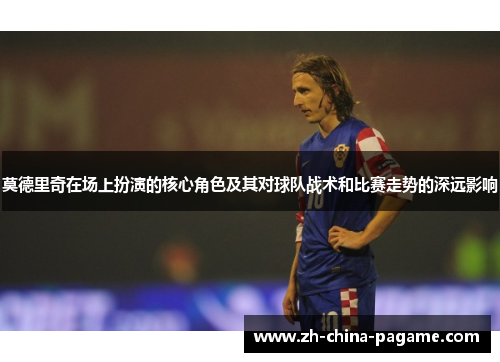 莫德里奇在场上扮演的核心角色及其对球队战术和比赛走势的深远影响