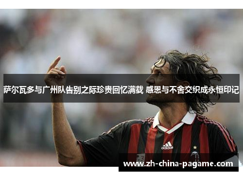 萨尔瓦多与广州队告别之际珍贵回忆满载 感恩与不舍交织成永恒印记