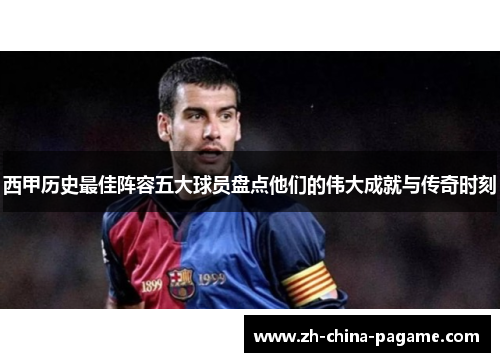 西甲历史最佳阵容五大球员盘点他们的伟大成就与传奇时刻