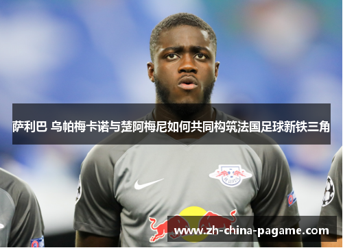 萨利巴 乌帕梅卡诺与楚阿梅尼如何共同构筑法国足球新铁三角