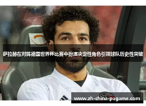 萨拉赫在对阵德国世界杯比赛中扮演决定性角色引领球队历史性突破
