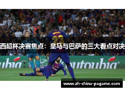 西超杯决赛焦点:皇马与巴萨的三大看点对决 西超杯决赛焦点:皇马与巴萨的三大看点对决