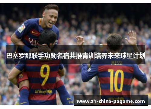 巴塞罗那联手功勋名宿共推青训培养未来球星计划 巴塞罗那联手功勋名宿共推青训培养未来球星计划