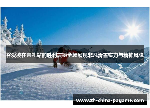 谷爱凌在崇礼站的胜利震撼全场展现非凡滑雪实力与精神风貌