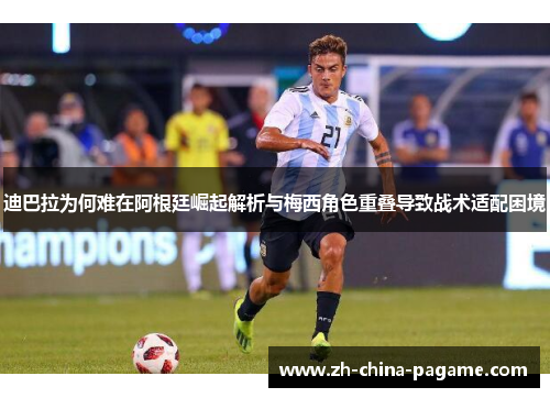 迪巴拉为何难在阿根廷崛起解析与梅西角色重叠导致战术适配困境